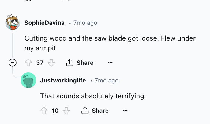 screenshot - Sophie Davina 7mo ago Cutting wood and the saw blade got loose. Flew under my armpit 37 Justworkinglife 7mo ago That sounds absolutely terrifying. 10